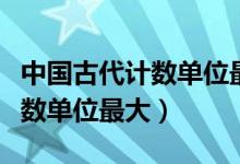 中國古代計數(shù)單位最大的是哪個（中國古代計數(shù)單位最大）