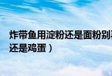 炸帶魚(yú)用淀粉還是面粉別再做錯(cuò)了(炸帶魚(yú)用面粉還是淀粉還是雞蛋)