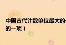 中國古代計數(shù)單位最大的一項是啥（中國古代計數(shù)單位最大的一項）