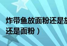 炸帶魚放面粉還是放淀粉好?。ㄕ◣~放淀粉還是面粉）