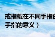 戒指戴在不同手指的意義推薦（戒指戴在不同手指的意義）
