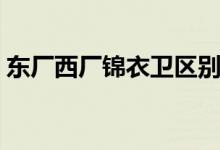 東廠西廠錦衣衛(wèi)區(qū)別（東廠西廠錦衣衛(wèi)區(qū)別）