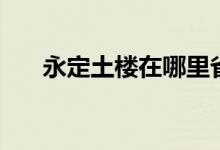 永定土樓在哪里?。ㄓ蓝ㄍ翗窃谀睦铮?class=