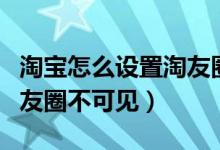 淘寶怎么設(shè)置淘友圈不可見(jiàn)（淘寶怎么設(shè)置淘友圈不可見(jiàn)）