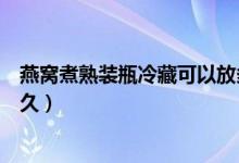 燕窩煮熟裝瓶冷藏可以放多久(燉好的燕窩放冰箱可以放多久)