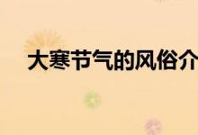 大寒節(jié)氣的風(fēng)俗介紹(大寒節(jié)氣的特點(diǎn))