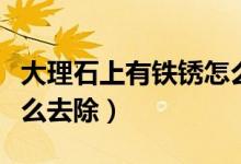 大理石上有鐵銹怎么去除（大理石上的鐵銹怎么去除）