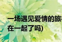 一場(chǎng)遇見(jiàn)愛(ài)情的旅行的結(jié)局(李心月和金小天在一起了嗎)
