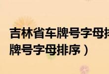 吉林省車牌號(hào)字母排序是根據(jù)什么（吉林省車牌號(hào)字母排序）