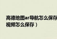 高德地圖ar導航怎么保存記錄視頻（高德地圖AR步行導航視頻怎么保存）