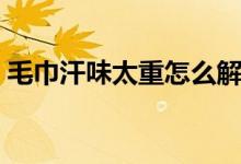 毛巾汗味太重怎么解決（毛巾汗餿味怎么辦）