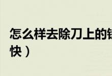 怎么樣去除刀上的鐵銹（怎樣去刀的鐵銹比較快）