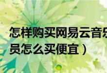 怎樣購買網易云音樂會員便宜（網易云音樂會員怎么買便宜）