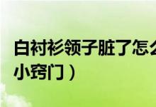 白襯衫領(lǐng)子臟了怎么洗才白(白襯衫領(lǐng)子不臟小竅門)