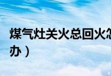 煤氣灶關(guān)火總回火怎么處理（煤氣灶回火怎么辦）
