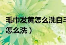 毛巾發(fā)黃怎么洗白毛巾硬怎么回事（毛巾發(fā)黃怎么洗）