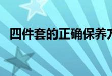 四件套的正確保養(yǎng)方法（四件套怎么保養(yǎng)）