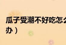 瓜子受潮不好吃怎么辦（瓜子受潮不好吃怎么辦）