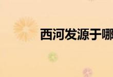 西河發(fā)源于哪里（西河的由來(lái)）