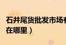 石井尾貨批發(fā)市場(chǎng)有哪些（石井尾貨批發(fā)市場(chǎng)在哪里）