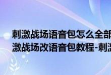 刺激戰(zhàn)場(chǎng)語(yǔ)音包怎么全部更換（刺激戰(zhàn)場(chǎng)語(yǔ)音包怎么改-刺激戰(zhàn)場(chǎng)改語(yǔ)音包教程-刺激戰(zhàn)場(chǎng)語(yǔ)音包下載）