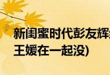 新閨蜜時代彭友輝結局(新閨蜜時代彭友輝和王媛在一起沒)