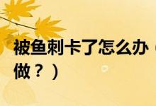 被魚刺卡了怎么辦（喉嚨被魚刺卡了應(yīng)該怎么做？）