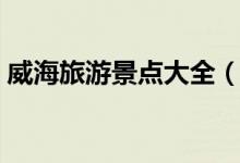 威海旅游景點(diǎn)大全（威海有什么地方好玩？）