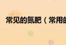 常見(jiàn)的氮肥（常用的氮肥分類(lèi)及主要品種）