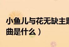 小魚(yú)兒與花無(wú)缺主題曲（小魚(yú)兒與花無(wú)缺主題曲是什么）