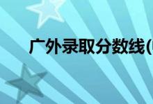 廣外錄取分數(shù)線(中山大學錄取分數(shù)線)