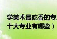 學(xué)美術(shù)最吃香的專業(yè)（2022美術(shù)生最吃香的十大專業(yè)有哪些）