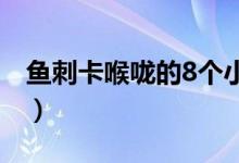 魚刺卡喉嚨的8個小妙招（被魚刺卡住怎么辦）