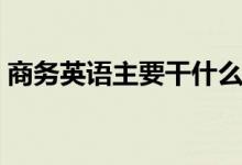 商務(wù)英語主要干什么（商務(wù)英語主要學(xué)什么）