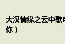 大漢情緣之云中歌電視劇大結(jié)局（送給喜歡的你）