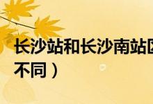 長沙站和長沙南站區(qū)別（長沙站和長沙南站的不同）