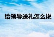 給領(lǐng)導(dǎo)送禮怎么說（給領(lǐng)導(dǎo)送禮注意事項(xiàng)）