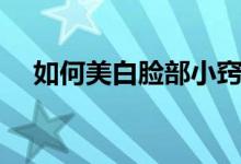 如何美白臉部小竅門（有什么保養(yǎng)技巧）