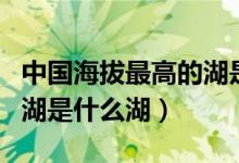 中國海拔最高的湖是什么江（中國海拔最高的湖是什么湖）