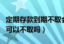 定期存款到期不取會作廢嗎（定期存款到期了可以不取嗎）