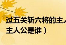 過(guò)五關(guān)斬六將的主人物是誰(shuí)（過(guò)五關(guān)斬六將的主人公是誰(shuí)）