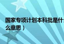 國家專項計劃本科批是什么高校（國家專項計劃本科批是什么意思）