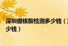 深圳做核酸檢測多少錢(深圳市新冠病毒核酸檢測費(fèi)用是多少錢)