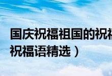 國(guó)慶祝福祖國(guó)的祝福語(yǔ)簡(jiǎn)短（國(guó)慶祝福祖國(guó)的祝福語(yǔ)精選）