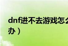 dnf進不去游戲怎么辦（dnf游戲玩不了怎么辦）