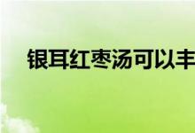 銀耳紅棗湯可以豐胸嗎（快來了解了解）