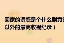 回家的誘惑是個什么劇竟創(chuàng)造了至今湖南衛(wèi)視除（還珠格格 以外的最高收視紀(jì)錄）