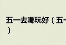 五一去哪玩好（五一小長(zhǎng)假去哪些好玩的地方）