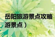岳陽(yáng)旅游景點(diǎn)攻略（來(lái)岳陽(yáng)必須要去的三大旅游景點(diǎn)）