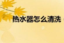 熱水器怎么清洗（熱水器如何清理呢）